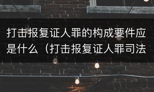 打击报复证人罪的构成要件应是什么（打击报复证人罪司法解释）