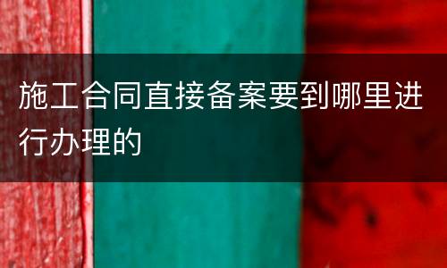 施工合同直接备案要到哪里进行办理的