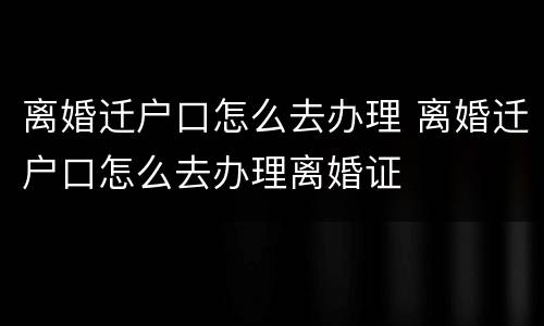 离婚迁户口怎么去办理 离婚迁户口怎么去办理离婚证