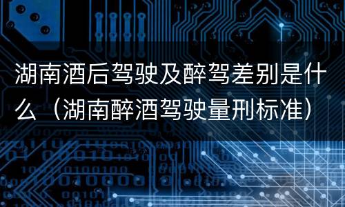 湖南酒后驾驶及醉驾差别是什么（湖南醉酒驾驶量刑标准）