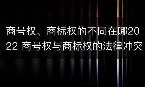 商号权、商标权的不同在哪2022 商号权与商标权的法律冲突与解决