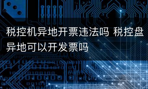 税控机异地开票违法吗 税控盘异地可以开发票吗