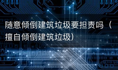 随意倾倒建筑垃圾要担责吗（擅自倾倒建筑垃圾）