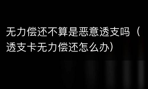 无力偿还不算是恶意透支吗（透支卡无力偿还怎么办）