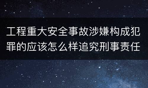 工程重大安全事故涉嫌构成犯罪的应该怎么样追究刑事责任
