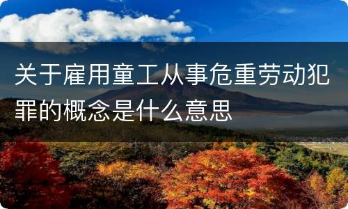 关于雇用童工从事危重劳动犯罪的概念是什么意思