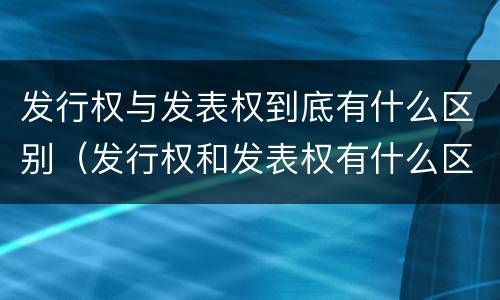 发行权与发表权到底有什么区别（发行权和发表权有什么区别）