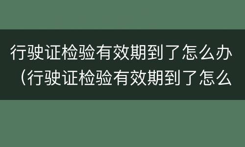 行驶证检验有效期到了怎么办（行驶证检验有效期到了怎么办更换）