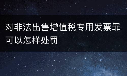 对非法出售增值税专用发票罪可以怎样处罚