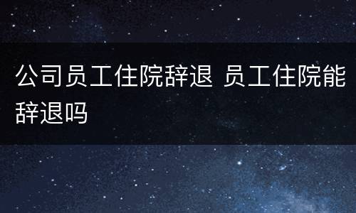 公司员工住院辞退 员工住院能辞退吗