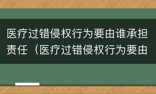 医疗过错侵权行为要由谁承担责任（医疗过错侵权行为要由谁承担责任和赔偿）