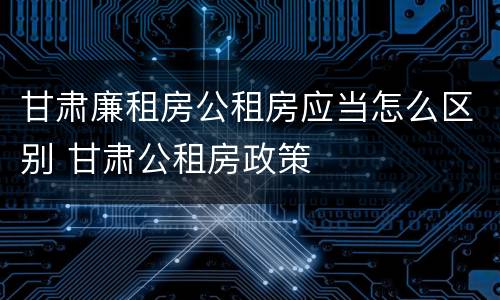 甘肃廉租房公租房应当怎么区别 甘肃公租房政策