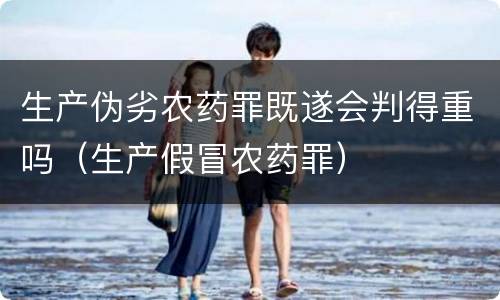 生产伪劣农药罪既遂会判得重吗（生产假冒农药罪）