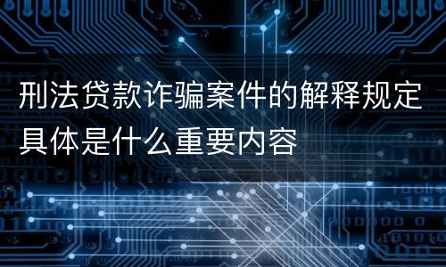 刑法贷款诈骗案件的解释规定具体是什么重要内容