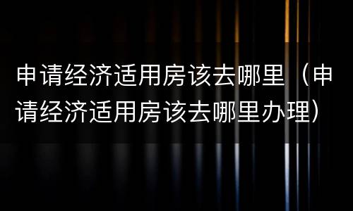 申请经济适用房该去哪里（申请经济适用房该去哪里办理）