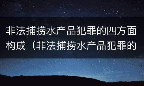 非法捕捞水产品犯罪的四方面构成（非法捕捞水产品犯罪的四方面构成是）