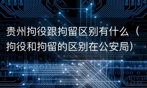 贵州拘役跟拘留区别有什么（拘役和拘留的区别在公安局）