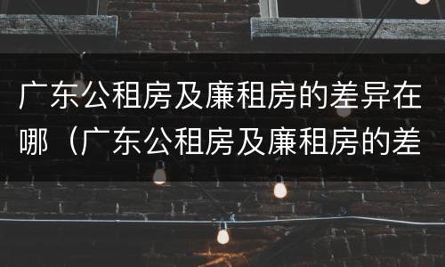 广东公租房及廉租房的差异在哪（广东公租房及廉租房的差异在哪里）