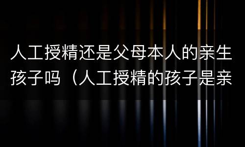 人工授精还是父母本人的亲生孩子吗（人工授精的孩子是亲生的吗）