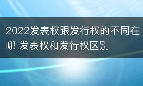 2022发表权跟发行权的不同在哪 发表权和发行权区别