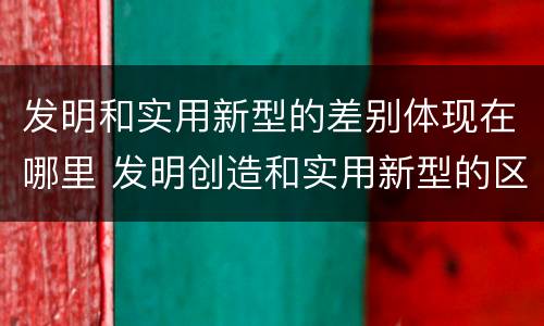 发明和实用新型的差别体现在哪里 发明创造和实用新型的区别