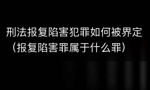 刑法报复陷害犯罪如何被界定（报复陷害罪属于什么罪）