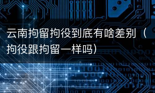 云南拘留拘役到底有啥差别（拘役跟拘留一样吗）