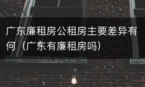 广东廉租房公租房主要差异有何（广东有廉租房吗）