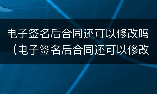电子签名后合同还可以修改吗（电子签名后合同还可以修改吗）