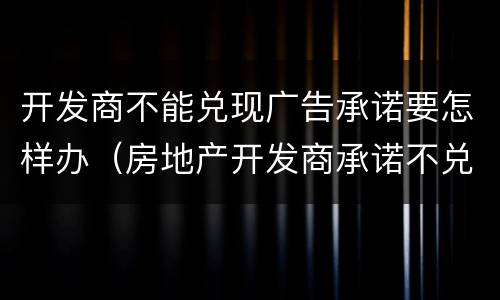 开发商不能兑现广告承诺要怎样办（房地产开发商承诺不兑现,怎么处罚）