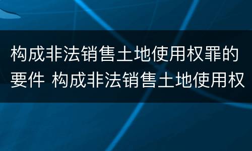 构成非法销售土地使用权罪的要件 构成非法销售土地使用权罪的要件有哪些