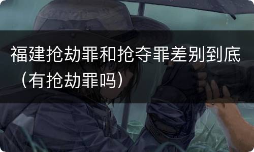 福建抢劫罪和抢夺罪差别到底（有抢劫罪吗）
