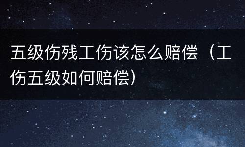 五级伤残工伤该怎么赔偿（工伤五级如何赔偿）