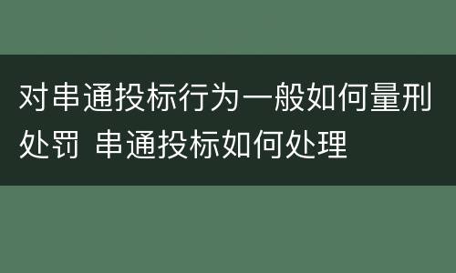 对串通投标行为一般如何量刑处罚 串通投标如何处理