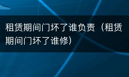 租赁期间门坏了谁负责（租赁期间门坏了谁修）