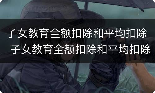 子女教育全额扣除和平均扣除 子女教育全额扣除和平均扣除哪个好