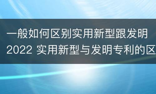 一般如何区别实用新型跟发明2022 实用新型与发明专利的区别有哪些