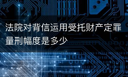 法院对背信运用受托财产定罪量刑幅度是多少