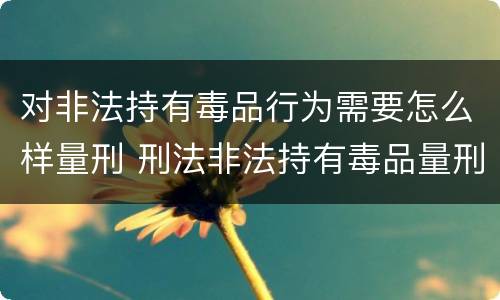 对非法持有毒品行为需要怎么样量刑 刑法非法持有毒品量刑标准
