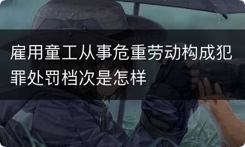 雇用童工从事危重劳动构成犯罪处罚档次是怎样