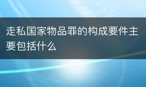 走私国家物品罪的构成要件主要包括什么