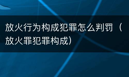 放火行为构成犯罪怎么判罚（放火罪犯罪构成）