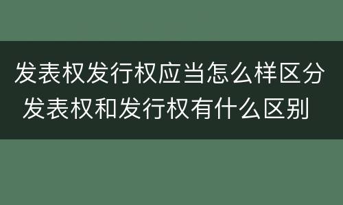发表权发行权应当怎么样区分 发表权和发行权有什么区别