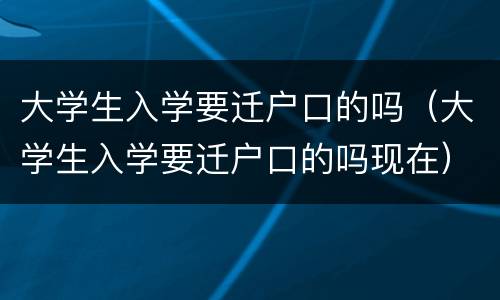 大学生入学要迁户口的吗（大学生入学要迁户口的吗现在）