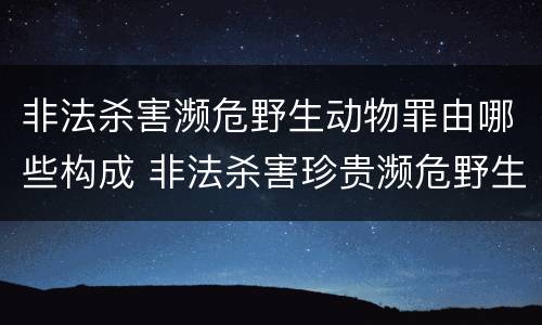 非法杀害濒危野生动物罪由哪些构成 非法杀害珍贵濒危野生动物罪