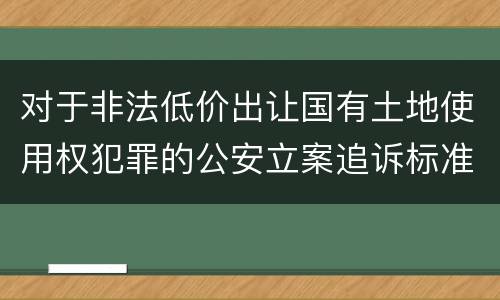 对于非法低价出让国有土地使用权犯罪的公安立案追诉标准