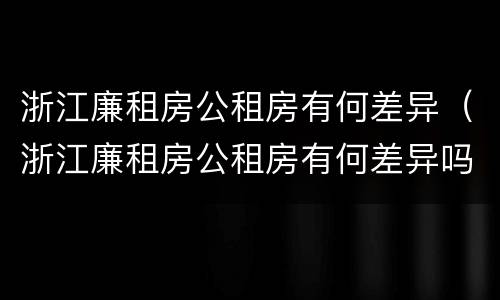 浙江廉租房公租房有何差异（浙江廉租房公租房有何差异吗）