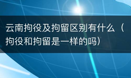 云南拘役及拘留区别有什么（拘役和拘留是一样的吗）