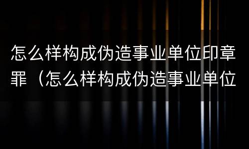 怎么样构成伪造事业单位印章罪（怎么样构成伪造事业单位印章罪案）