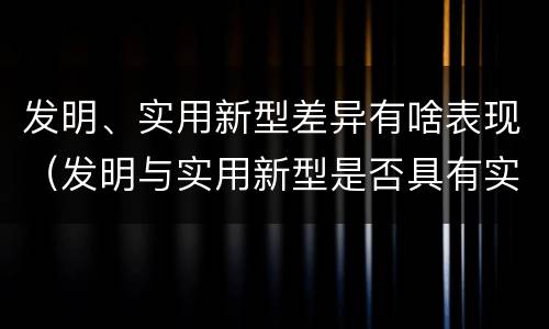 发明、实用新型差异有啥表现（发明与实用新型是否具有实用性）
